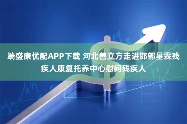 端盛康优配APP下载 河北善立方走进邯郸星霖残疾人康复托养中心慰问残疾人