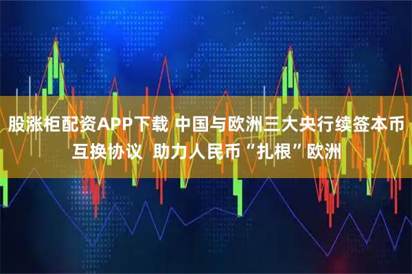 股涨柜配资APP下载 中国与欧洲三大央行续签本币互换协议  助力人民币“扎根”欧洲