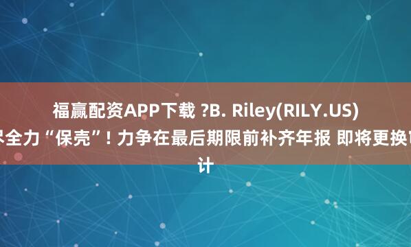 福赢配资APP下载 ?B. Riley(RILY.US)竭尽全力“保壳”! 力争在最后期限前补齐年报 即将更换审计