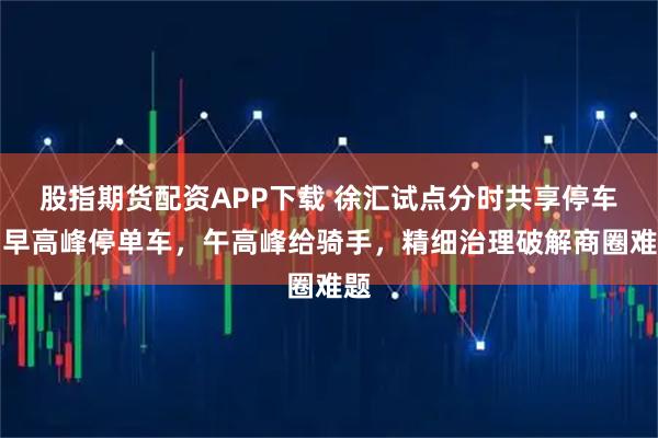 股指期货配资APP下载 徐汇试点分时共享停车：早高峰停单车，午高峰给骑手，精细治理破解商圈难题