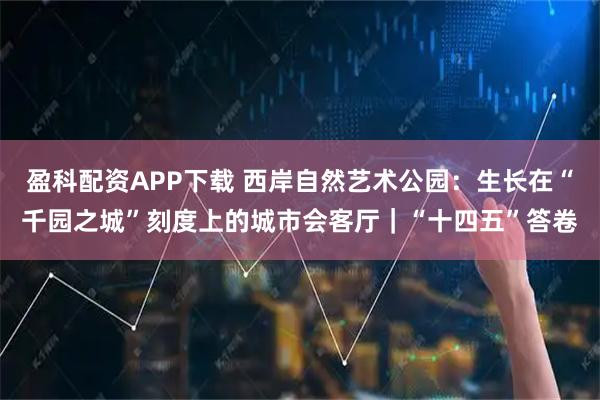盈科配资APP下载 西岸自然艺术公园：生长在“千园之城”刻度上的城市会客厅｜“十四五”答卷