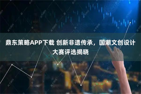 鼎东策略APP下载 创新非遗传承，国潮文创设计大赛评选揭晓