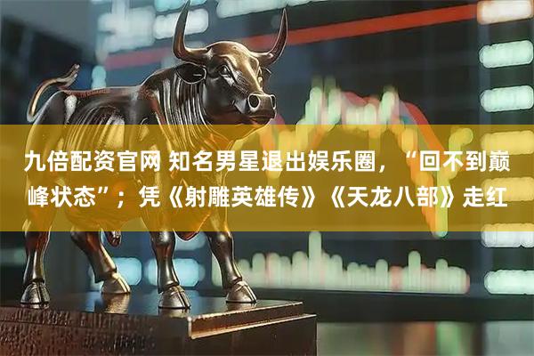 九倍配资官网 知名男星退出娱乐圈，“回不到巅峰状态”；凭《射雕英雄传》《天龙八部》走红