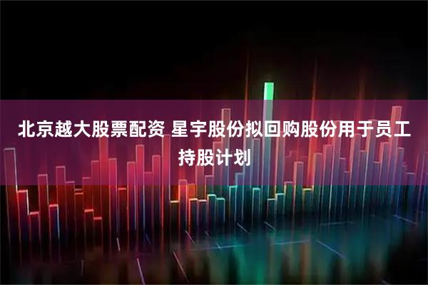 北京越大股票配资 星宇股份拟回购股份用于员工持股计划