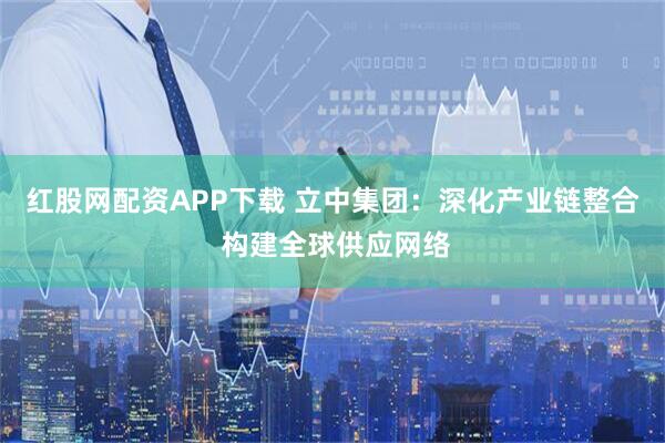 红股网配资APP下载 立中集团：深化产业链整合 构建全球供应网络