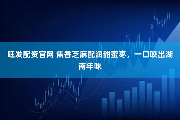 旺发配资官网 焦香芝麻配润甜蜜枣，一口咬出湖南年味