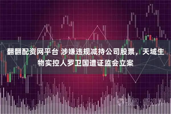 翻翻配资网平台 涉嫌违规减持公司股票,天域生物实控人罗卫国遭证监会立案