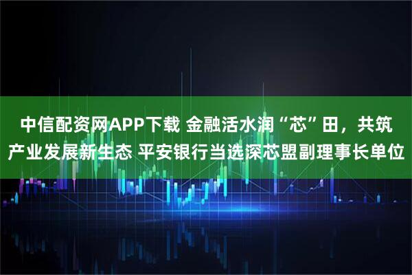 中信配资网APP下载 金融活水润“芯”田，共筑产业发展新生态 平安银行当选深芯盟副理事长单位