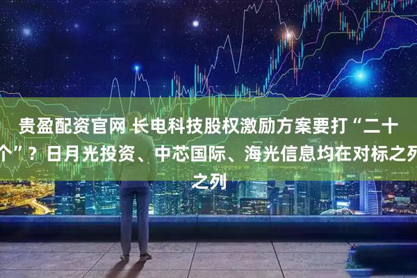 贵盈配资官网 长电科技股权激励方案要打“二十个”？日月光投资、中芯国际、海光信息均在对标之列