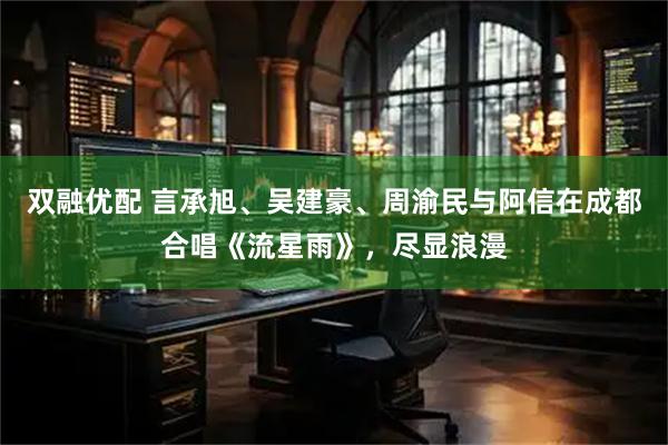 双融优配 言承旭、吴建豪、周渝民与阿信在成都合唱《流星雨》，尽显浪漫