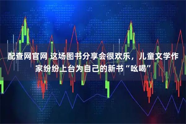 配查网官网 这场图书分享会很欢乐，儿童文学作家纷纷上台为自己的新书“吆喝”