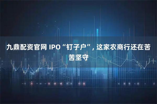 九鼎配资官网 IPO“钉子户”, 这家农商行还在苦苦坚守